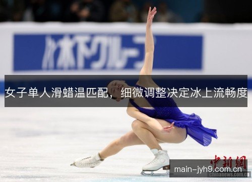 女子单人滑蜡温匹配，细微调整决定冰上流畅度